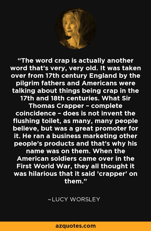 The word crap is actually another word that's very, very old. It was taken over from 17th century England by the pilgrim fathers and Americans were talking about things being crap in the 17th and 18th centuries. What Sir Thomas Crapper – complete coincidence – does is not invent the flushing toilet, as many, many people believe, but was a great promoter for it. He ran a business marketing other people's products and that's why his name was on them. When the American soldiers came over in the First World War, they all thought it was hilarious that it said 'crapper' on them. - Lucy Worsley