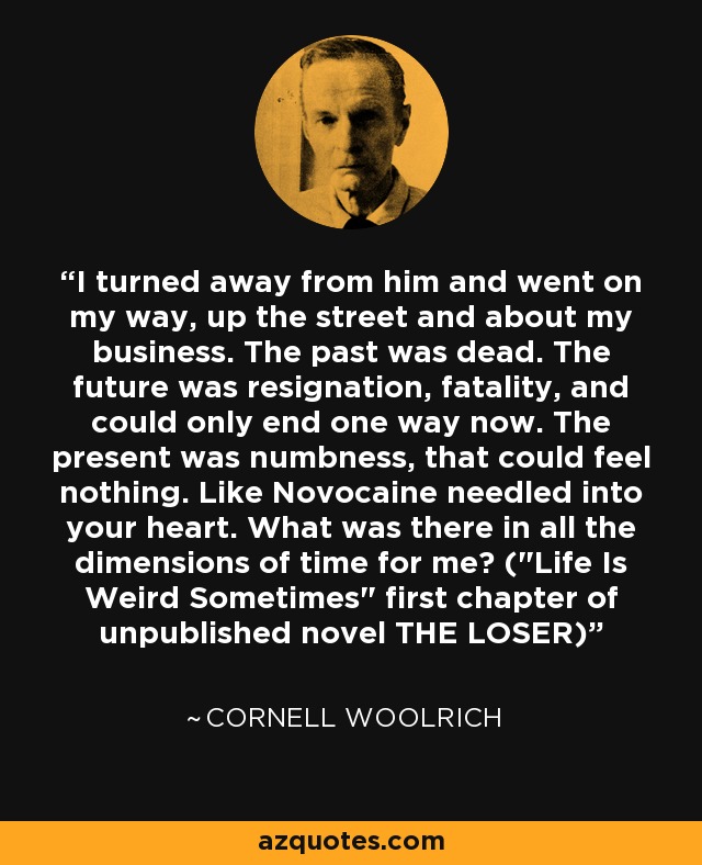 I turned away from him and went on my way, up the street and about my business. The past was dead. The future was resignation, fatality, and could only end one way now. The present was numbness, that could feel nothing. Like Novocaine needled into your heart. What was there in all the dimensions of time for me? (