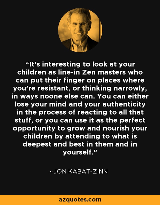 It’s interesting to look at your children as line-in Zen masters who can put their finger on places where you’re resistant, or thinking narrowly, in ways noone else can. You can either lose your mind and your authenticity in the process of reacting to all that stuff, or you can use it as the perfect opportunity to grow and nourish your children by attending to what is deepest and best in them and in yourself. - Jon Kabat-Zinn