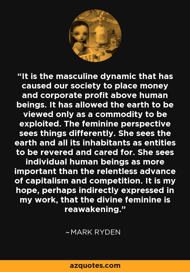 It is the masculine dynamic that has caused our society to place money and corporate profit above human beings. It has allowed the earth to be viewed only as a commodity to be exploited. The feminine perspective sees things differently. She sees the earth and all its inhabitants as entities to be revered and cared for. She sees individual human beings as more important than the relentless advance of capitalism and competition. It is my hope, perhaps indirectly expressed in my work, that the divine feminine is reawakening. - Mark Ryden