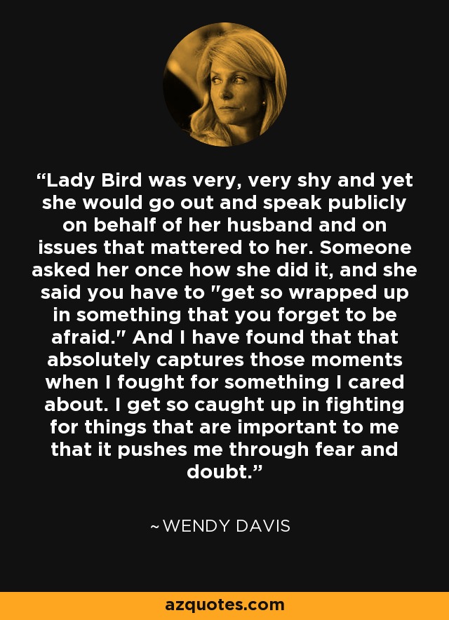 Lady Bird was very, very shy and yet she would go out and speak publicly on behalf of her husband and on issues that mattered to her. Someone asked her once how she did it, and she said you have to 