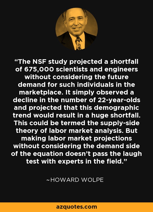 The NSF study projected a shortfall of 675,000 scientists and engineers without considering the future demand for such individuals in the marketplace. It simply observed a decline in the number of 22-year-olds and projected that this demographic trend would result in a huge shortfall. This could be termed the supply-side theory of labor market analysis. But making labor market projections without considering the demand side of the equation doesn't pass the laugh test with experts in the field. - Howard Wolpe