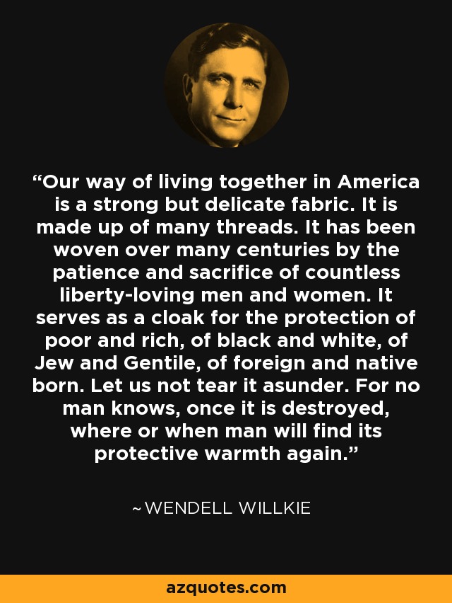 Our way of living together in America is a strong but delicate fabric. It is made up of many threads. It has been woven over many centuries by the patience and sacrifice of countless liberty-loving men and women. It serves as a cloak for the protection of poor and rich, of black and white, of Jew and Gentile, of foreign and native born. Let us not tear it asunder. For no man knows, once it is destroyed, where or when man will find its protective warmth again. - Wendell Willkie