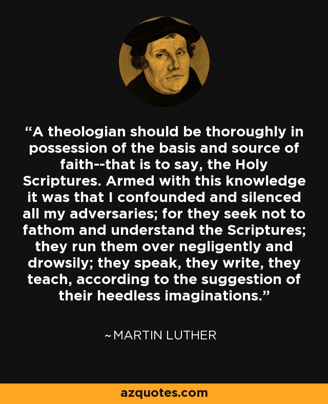 A theologian should be thoroughly in possession of the basis and source of faith--that is to say, the Holy Scriptures. Armed with this knowledge it was that I confounded and silenced all my adversaries; for they seek not to fathom and understand the Scriptures; they run them over negligently and drowsily; they speak, they write, they teach, according to the suggestion of their heedless imaginations. - Martin Luther