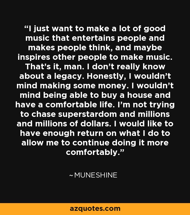 I just want to make a lot of good music that entertains people and makes people think, and maybe inspires other people to make music. That's it, man. I don't really know about a legacy. Honestly, I wouldn't mind making some money. I wouldn't mind being able to buy a house and have a comfortable life. I'm not trying to chase superstardom and millions and millions of dollars. I would like to have enough return on what I do to allow me to continue doing it more comfortably. - Muneshine