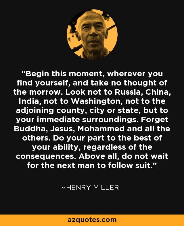 Begin this moment, wherever you find yourself, and take no thought of the morrow. Look not to Russia, China, India, not to Washington, not to the adjoining county, city or state, but to your immediate surroundings. Forget Buddha, Jesus, Mohammed and all the others. Do your part to the best of your ability, regardless of the consequences. Above all, do not wait for the next man to follow suit. - Henry Miller