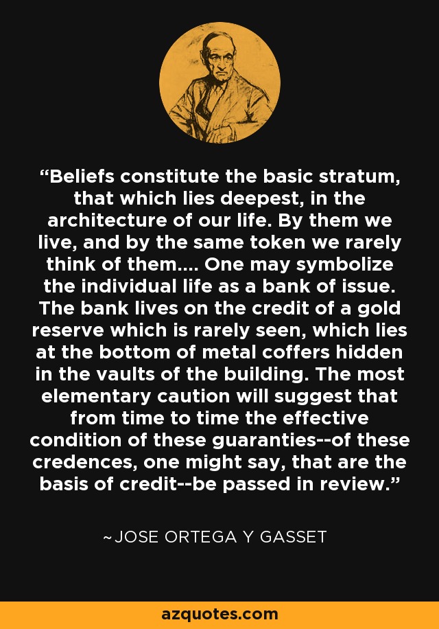 Beliefs constitute the basic stratum, that which lies deepest, in the architecture of our life. By them we live, and by the same token we rarely think of them.... One may symbolize the individual life as a bank of issue. The bank lives on the credit of a gold reserve which is rarely seen, which lies at the bottom of metal coffers hidden in the vaults of the building. The most elementary caution will suggest that from time to time the effective condition of these guaranties--of these credences, one might say, that are the basis of credit--be passed in review. - Jose Ortega y Gasset