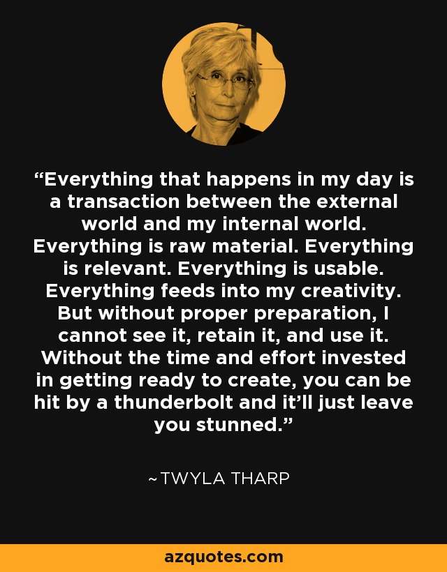 Everything that happens in my day is a transaction between the external world and my internal world. Everything is raw material. Everything is relevant. Everything is usable. Everything feeds into my creativity. But without proper preparation, I cannot see it, retain it, and use it. Without the time and effort invested in getting ready to create, you can be hit by a thunderbolt and it'll just leave you stunned. - Twyla Tharp