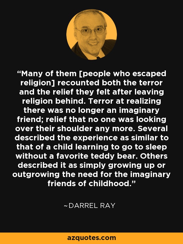 Many of them [people who escaped religion] recounted both the terror and the relief they felt after leaving religion behind. Terror at realizing there was no longer an imaginary friend; relief that no one was looking over their shoulder any more. Several described the experience as similar to that of a child learning to go to sleep without a favorite teddy bear. Others described it as simply growing up or outgrowing the need for the imaginary friends of childhood. - Darrel Ray