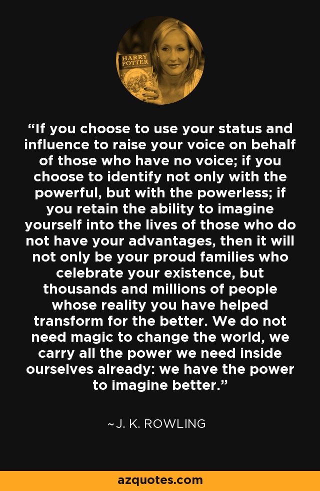 If you choose to use your status and influence to raise your voice on behalf of those who have no voice; if you choose to identify not only with the powerful, but with the powerless; if you retain the ability to imagine yourself into the lives of those who do not have your advantages, then it will not only be your proud families who celebrate your existence, but thousands and millions of people whose reality you have helped transform for the better. We do not need magic to change the world, we carry all the power we need inside ourselves already: we have the power to imagine better. - J. K. Rowling If you choose to use your status and influence to raise your voice on behalf of those who have no voice; if you choose to identify not only with the powerful, but with the powerless; if you retain the ability to imagine yourself into the lives of those who do not have your advantages, then it will not only be your proud families who celebrate your existence, but thousands and millions of people whose reality you have helped transform for the better. We do not need magic to change the world, we carry all the power we need inside ourselves already: we have the power to imagine better. - J. K. Rowling