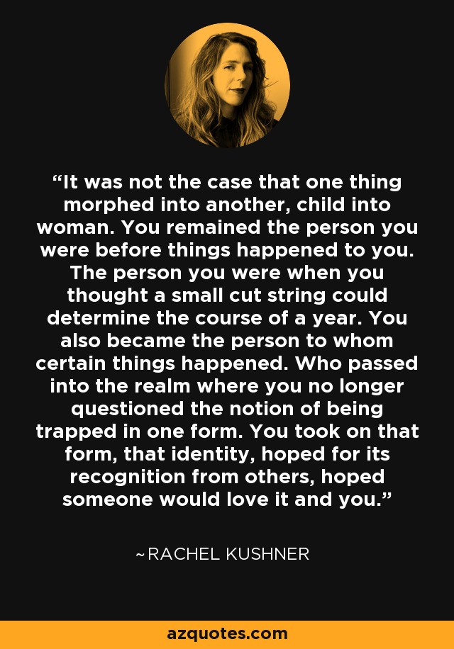 It was not the case that one thing morphed into another, child into woman. You remained the person you were before things happened to you. The person you were when you thought a small cut string could determine the course of a year. You also became the person to whom certain things happened. Who passed into the realm where you no longer questioned the notion of being trapped in one form. You took on that form, that identity, hoped for its recognition from others, hoped someone would love it and you. - Rachel Kushner