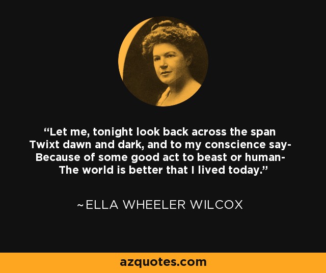 Let me, tonight look back across the span Twixt dawn and dark, and to my conscience say- Because of some good act to beast or human- The world is better that I lived today. - Ella Wheeler Wilcox