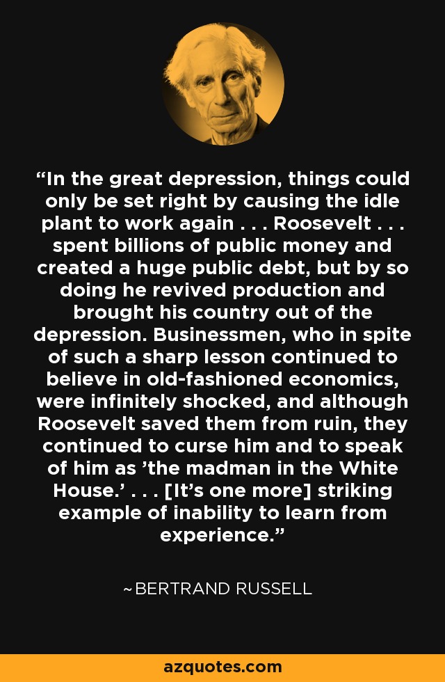 In the great depression, things could only be set right by causing the idle plant to work again . . . Roosevelt . . . spent billions of public money and created a huge public debt, but by so doing he revived production and brought his country out of the depression. Businessmen, who in spite of such a sharp lesson continued to believe in old-fashioned economics, were infinitely shocked, and although Roosevelt saved them from ruin, they continued to curse him and to speak of him as 'the madman in the White House.' . . . [It's one more] striking example of inability to learn from experience. - Bertrand Russell