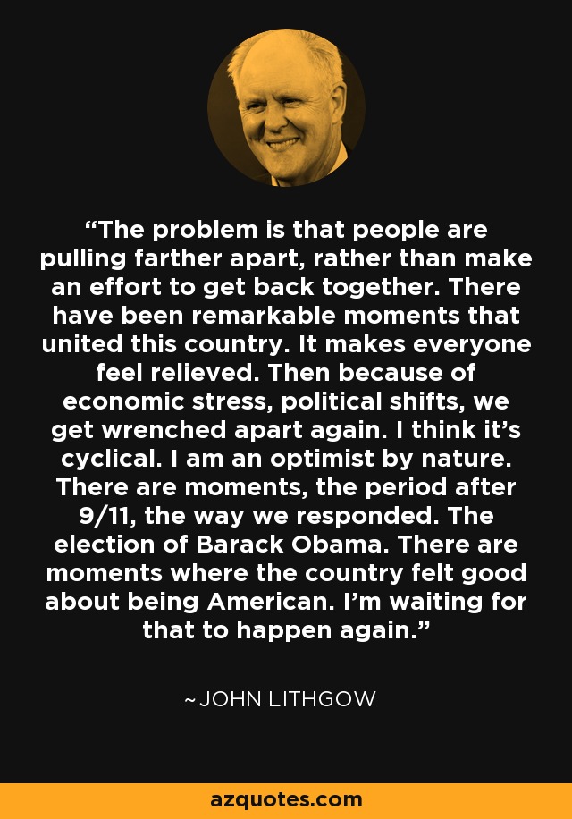 The problem is that people are pulling farther apart, rather than make an effort to get back together. There have been remarkable moments that united this country. It makes everyone feel relieved. Then because of economic stress, political shifts, we get wrenched apart again. I think it's cyclical. I am an optimist by nature. There are moments, the period after 9/11, the way we responded. The election of Barack Obama. There are moments where the country felt good about being American. I'm waiting for that to happen again. - John Lithgow