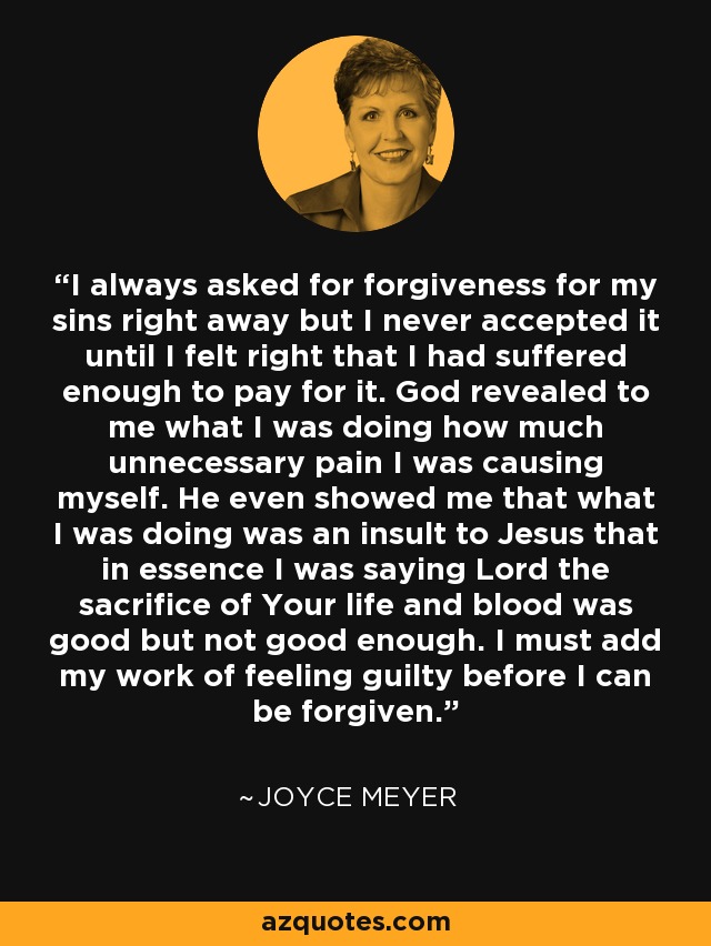 I always asked for forgiveness for my sins right away but I never accepted it until I felt right that I had suffered enough to pay for it. God revealed to me what I was doing how much unnecessary pain I was causing myself. He even showed me that what I was doing was an insult to Jesus that in essence I was saying Lord the sacrifice of Your life and blood was good but not good enough. I must add my work of feeling guilty before I can be forgiven. - Joyce Meyer