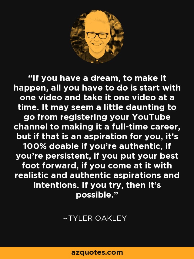 If you have a dream, to make it happen, all you have to do is start with one video and take it one video at a time. It may seem a little daunting to go from registering your YouTube channel to making it a full-time career, but if that is an aspiration for you, it's 100% doable if you're authentic, if you're persistent, if you put your best foot forward, if you come at it with realistic and authentic aspirations and intentions. If you try, then it's possible. - Tyler Oakley
