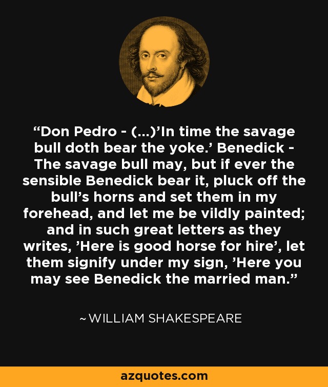 Don Pedro - (...)'In time the savage bull doth bear the yoke.' Benedick - The savage bull may, but if ever the sensible Benedick bear it, pluck off the bull's horns and set them in my forehead, and let me be vildly painted; and in such great letters as they writes, 'Here is good horse for hire', let them signify under my sign, 'Here you may see Benedick the married man. - William Shakespeare