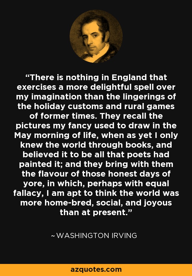 There is nothing in England that exercises a more delightful spell over my imagination than the lingerings of the holiday customs and rural games of former times. They recall the pictures my fancy used to draw in the May morning of life, when as yet I only knew the world through books, and believed it to be all that poets had painted it; and they bring with them the flavour of those honest days of yore, in which, perhaps with equal fallacy, I am apt to think the world was more home-bred, social, and joyous than at present. - Washington Irving