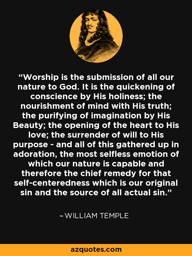 Worship is the submission of all our nature to God. It is the quickening of conscience by His holiness; the nourishment of mind with His truth; the purifying of imagination by His Beauty; the opening of the heart to His love; the surrender of will to His purpose - and all of this gathered up in adoration, the most selfless emotion of which our nature is capable and therefore the chief remedy for that self-centeredness which is our original sin and the source of all actual sin. - William Temple