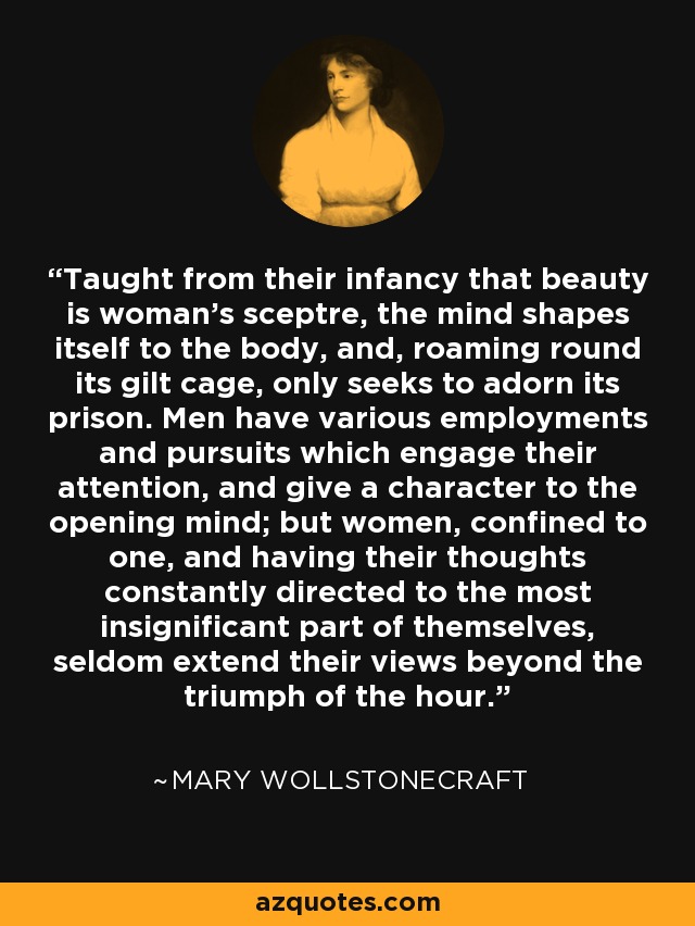 Taught from their infancy that beauty is woman's sceptre, the mind shapes itself to the body, and, roaming round its gilt cage, only seeks to adorn its prison. Men have various employments and pursuits which engage their attention, and give a character to the opening mind; but women, confined to one, and having their thoughts constantly directed to the most insignificant part of themselves, seldom extend their views beyond the triumph of the hour. - Mary Wollstonecraft