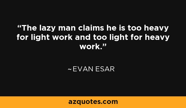 The lazy man claims he is too heavy for light work and too light for heavy work. - Evan Esar