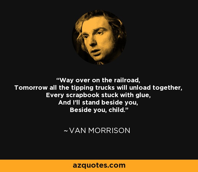 Way over on the railroad, Tomorrow all the tipping trucks will unload together, Every scrapbook stuck with glue, And I'll stand beside you, Beside you, child. - Van Morrison