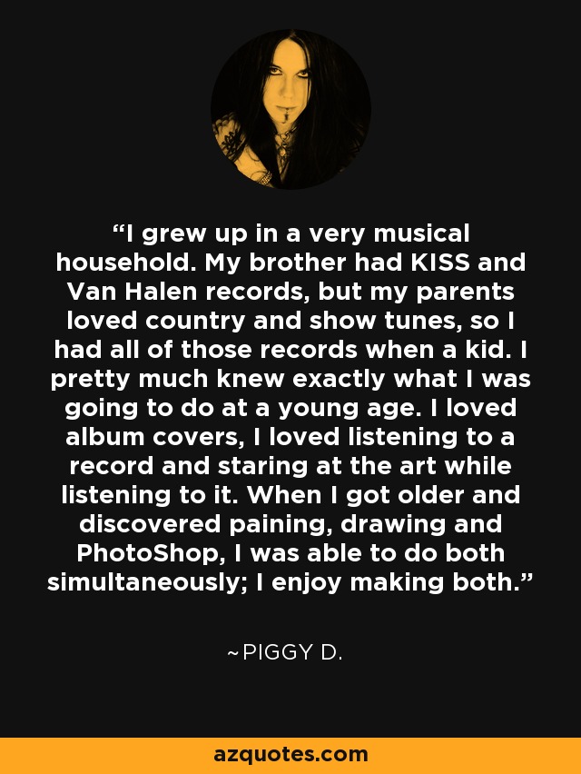 I grew up in a very musical household. My brother had KISS and Van Halen records, but my parents loved country and show tunes, so I had all of those records when a kid. I pretty much knew exactly what I was going to do at a young age. I loved album covers, I loved listening to a record and staring at the art while listening to it. When I got older and discovered paining, drawing and PhotoShop, I was able to do both simultaneously; I enjoy making both. - Piggy D.