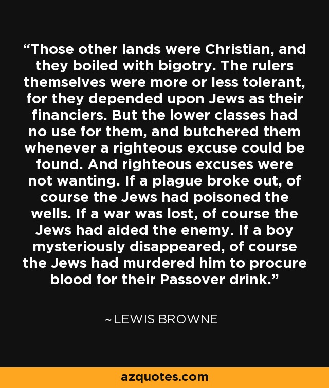 Those other lands were Christian, and they boiled with bigotry. The rulers themselves were more or less tolerant, for they depended upon Jews as their financiers. But the lower classes had no use for them, and butchered them whenever a righteous excuse could be found. And righteous excuses were not wanting. If a plague broke out, of course the Jews had poisoned the wells. If a war was lost, of course the Jews had aided the enemy. If a boy mysteriously disappeared, of course the Jews had murdered him to procure blood for their Passover drink. - Lewis Browne