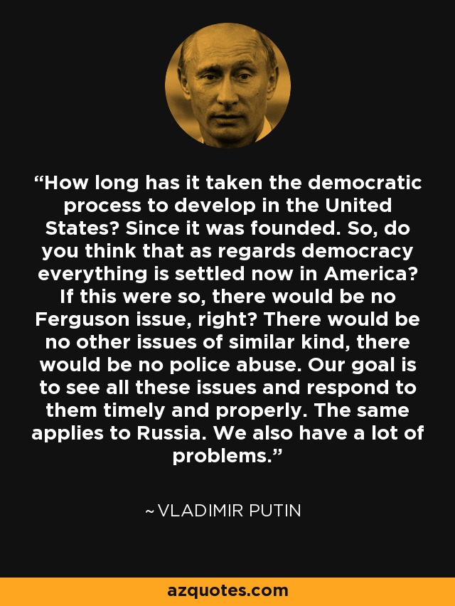 How long has it taken the democratic process to develop in the United States? Since it was founded. So, do you think that as regards democracy everything is settled now in America? If this were so, there would be no Ferguson issue, right? There would be no other issues of similar kind, there would be no police abuse. Our goal is to see all these issues and respond to them timely and properly. The same applies to Russia. We also have a lot of problems. - Vladimir Putin