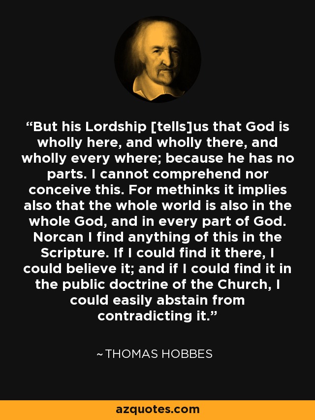 But his Lordship [tells]us that God is wholly here, and wholly there, and wholly every where; because he has no parts. I cannot comprehend nor conceive this. For methinks it implies also that the whole world is also in the whole God, and in every part of God. Norcan I find anything of this in the Scripture. If I could find it there, I could believe it; and if I could find it in the public doctrine of the Church, I could easily abstain from contradicting it. - Thomas Hobbes