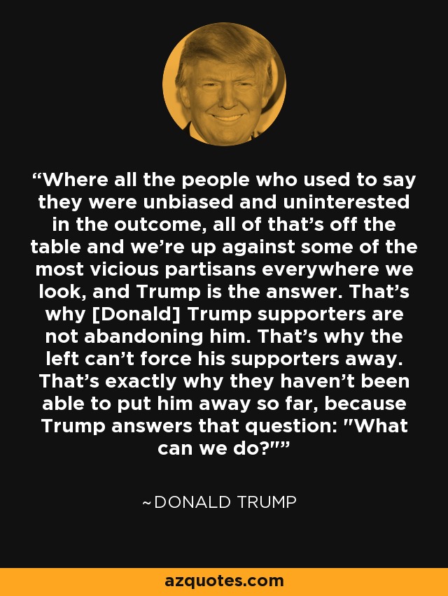 Where all the people who used to say they were unbiased and uninterested in the outcome, all of that's off the table and we're up against some of the most vicious partisans everywhere we look, and Trump is the answer. That's why [Donald] Trump supporters are not abandoning him. That's why the left can't force his supporters away. That's exactly why they haven't been able to put him away so far, because Trump answers that question: 