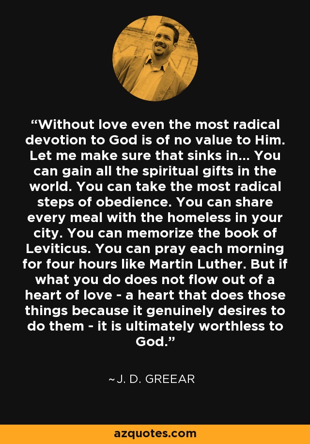 Without love even the most radical devotion to God is of no value to Him. Let me make sure that sinks in… You can gain all the spiritual gifts in the world. You can take the most radical steps of obedience. You can share every meal with the homeless in your city. You can memorize the book of Leviticus. You can pray each morning for four hours like Martin Luther. But if what you do does not flow out of a heart of love - a heart that does those things because it genuinely desires to do them - it is ultimately worthless to God. - J. D. Greear