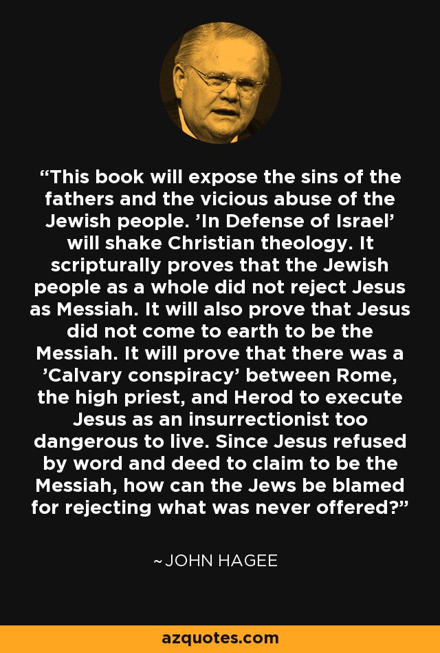 This book will expose the sins of the fathers and the vicious abuse of the Jewish people. 'In Defense of Israel' will shake Christian theology. It scripturally proves that the Jewish people as a whole did not reject Jesus as Messiah. It will also prove that Jesus did not come to earth to be the Messiah. It will prove that there was a 'Calvary conspiracy' between Rome, the high priest, and Herod to execute Jesus as an insurrectionist too dangerous to live. Since Jesus refused by word and deed to claim to be the Messiah, how can the Jews be blamed for rejecting what was never offered? - John Hagee