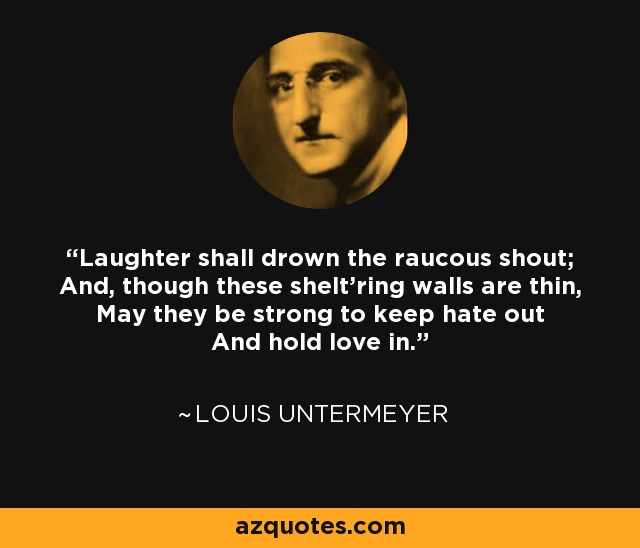 Laughter shall drown the raucous shout; And, though these shelt'ring walls are thin, May they be strong to keep hate out And hold love in. - Louis Untermeyer
