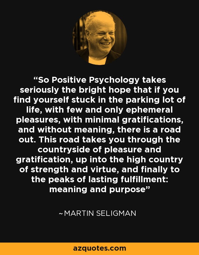 So Positive Psychology takes seriously the bright hope that if you find yourself stuck in the parking lot of life, with few and only ephemeral pleasures, with minimal gratifications, and without meaning, there is a road out. This road takes you through the countryside of pleasure and gratification, up into the high country of strength and virtue, and finally to the peaks of lasting fulfillment: meaning and purpose - Martin Seligman