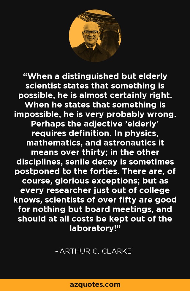 When a distinguished but elderly scientist states that something is possible, he is almost certainly right. When he states that something is impossible, he is very probably wrong. Perhaps the adjective 'elderly' requires definition. In physics, mathematics, and astronautics it means over thirty; in the other disciplines, senile decay is sometimes postponed to the forties. There are, of course, glorious exceptions; but as every researcher just out of college knows, scientists of over fifty are good for nothing but board meetings, and should at all costs be kept out of the laboratory! - Arthur C. Clarke