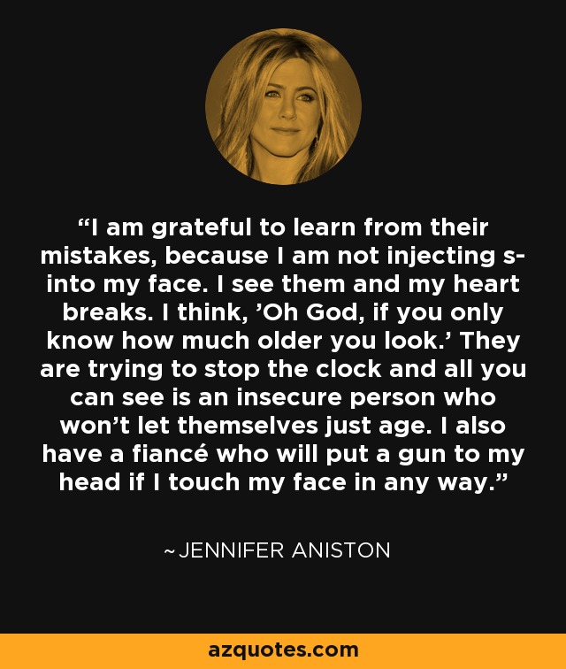 I am grateful to learn from their mistakes, because I am not injecting s- into my face. I see them and my heart breaks. I think, 'Oh God, if you only know how much older you look.' They are trying to stop the clock and all you can see is an insecure person who won't let themselves just age. I also have a fiancé who will put a gun to my head if I touch my face in any way. - Jennifer Aniston