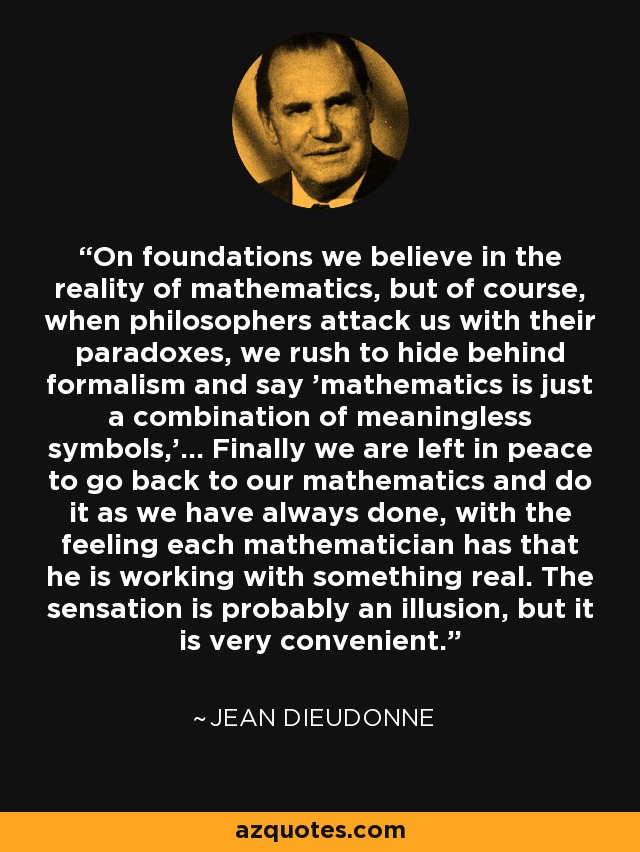 On foundations we believe in the reality of mathematics, but of course, when philosophers attack us with their paradoxes, we rush to hide behind formalism and say 'mathematics is just a combination of meaningless symbols,'... Finally we are left in peace to go back to our mathematics and do it as we have always done, with the feeling each mathematician has that he is working with something real. The sensation is probably an illusion, but it is very convenient. - Jean Dieudonne