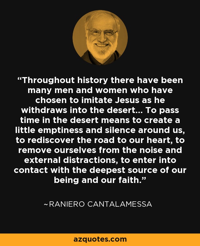 Throughout history there have been many men and women who have chosen to imitate Jesus as he withdraws into the desert... To pass time in the desert means to create a little emptiness and silence around us, to rediscover the road to our heart, to remove ourselves from the noise and external distractions, to enter into contact with the deepest source of our being and our faith. - Raniero Cantalamessa