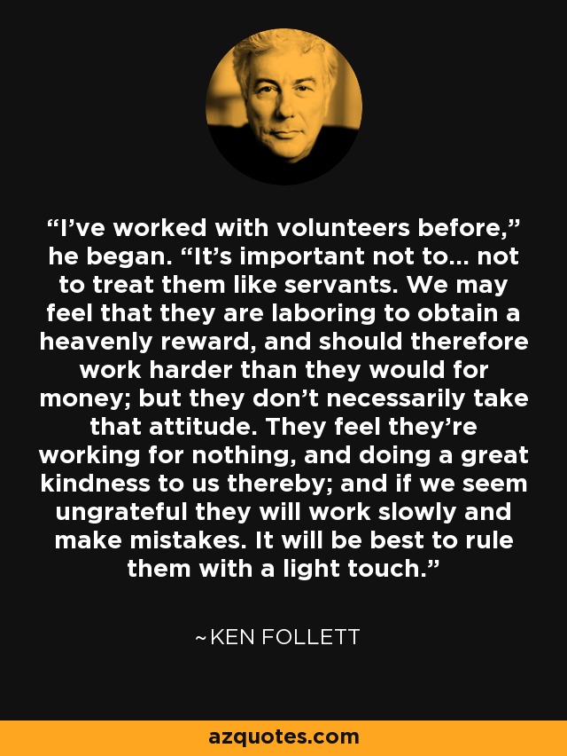 I’ve worked with volunteers before,” he began. “It’s important not to… not to treat them like servants. We may feel that they are laboring to obtain a heavenly reward, and should therefore work harder than they would for money; but they don’t necessarily take that attitude. They feel they’re working for nothing, and doing a great kindness to us thereby; and if we seem ungrateful they will work slowly and make mistakes. It will be best to rule them with a light touch. - Ken Follett