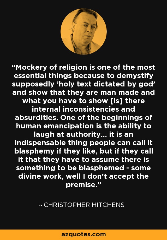Mockery of religion is one of the most essential things because to demystify supposedly 'holy text dictated by god' and show that they are man made and what you have to show [is] there internal inconsistencies and absurdities. One of the beginnings of human emancipation is the ability to laugh at authority... it is an indispensable thing people can call it blasphemy if they like, but if they call it that they have to assume there is something to be blasphemed - some divine work, well I don't accept the premise. - Christopher Hitchens