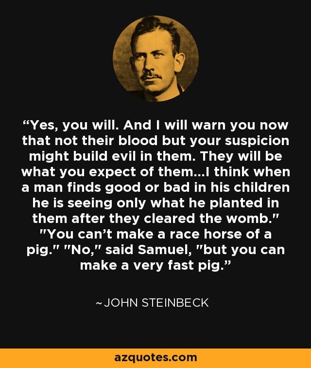 Yes, you will. And I will warn you now that not their blood but your suspicion might build evil in them. They will be what you expect of them…I think when a man finds good or bad in his children he is seeing only what he planted in them after they cleared the womb.