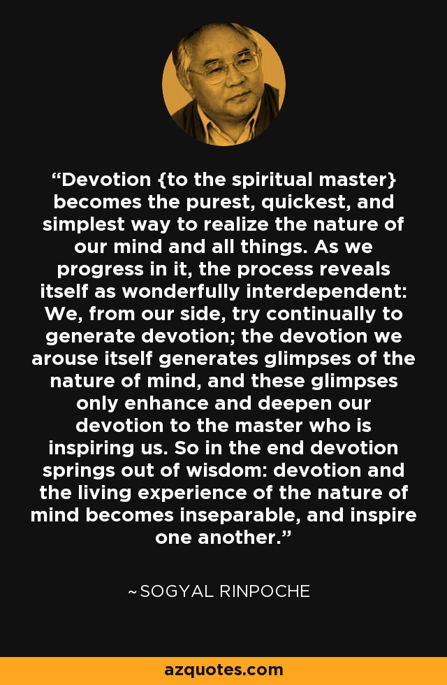 Devotion {to the spiritual master} becomes the purest, quickest, and simplest way to realize the nature of our mind and all things. As we progress in it, the process reveals itself as wonderfully interdependent: We, from our side, try continually to generate devotion; the devotion we arouse itself generates glimpses of the nature of mind, and these glimpses only enhance and deepen our devotion to the master who is inspiring us. So in the end devotion springs out of wisdom: devotion and the living experience of the nature of mind becomes inseparable, and inspire one another. - Sogyal Rinpoche