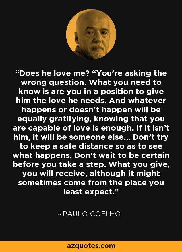 Does he love me? “You’re asking the wrong question. What you need to know is are you in a position to give him the love he needs. And whatever happens or doesn’t happen will be equally gratifying, knowing that you are capable of love is enough. If it isn’t him, it will be someone else… Don’t try to keep a safe distance so as to see what happens. Don’t wait to be certain before you take a step. What you give, you will receive, although it might sometimes come from the place you least expect. - Paulo Coelho
