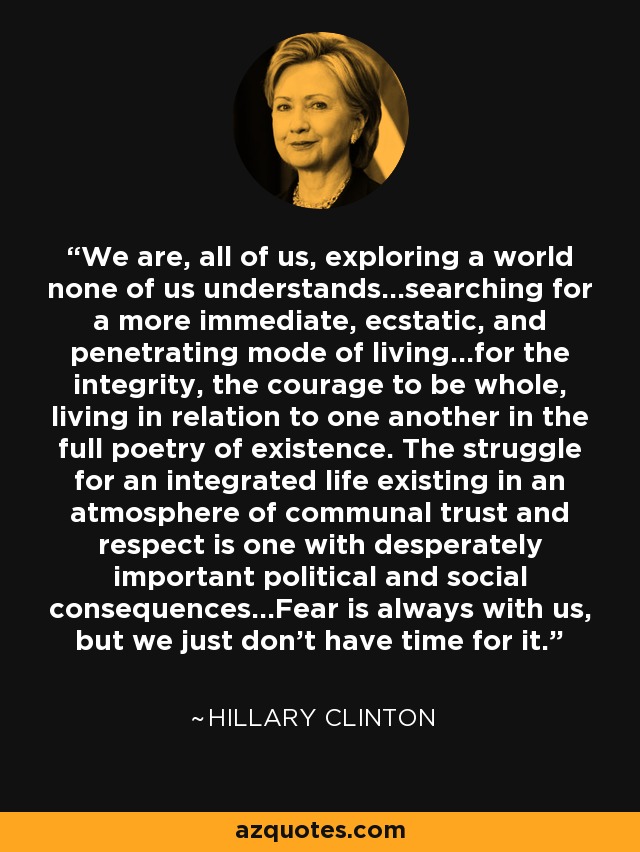 We are, all of us, exploring a world none of us understands...searching for a more immediate, ecstatic, and penetrating mode of living...for the integrity, the courage to be whole, living in relation to one another in the full poetry of existence. The struggle for an integrated life existing in an atmosphere of communal trust and respect is one with desperately important political and social consequences...Fear is always with us, but we just don't have time for it. - Hillary Clinton