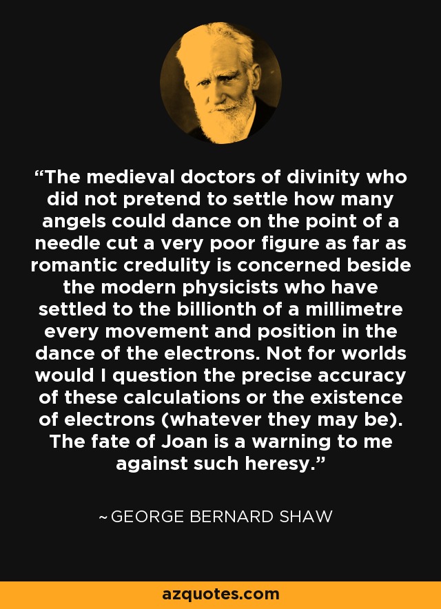 The medieval doctors of divinity who did not pretend to settle how many angels could dance on the point of a needle cut a very poor figure as far as romantic credulity is concerned beside the modern physicists who have settled to the billionth of a millimetre every movement and position in the dance of the electrons. Not for worlds would I question the precise accuracy of these calculations or the existence of electrons (whatever they may be). The fate of Joan is a warning to me against such heresy. - George Bernard Shaw