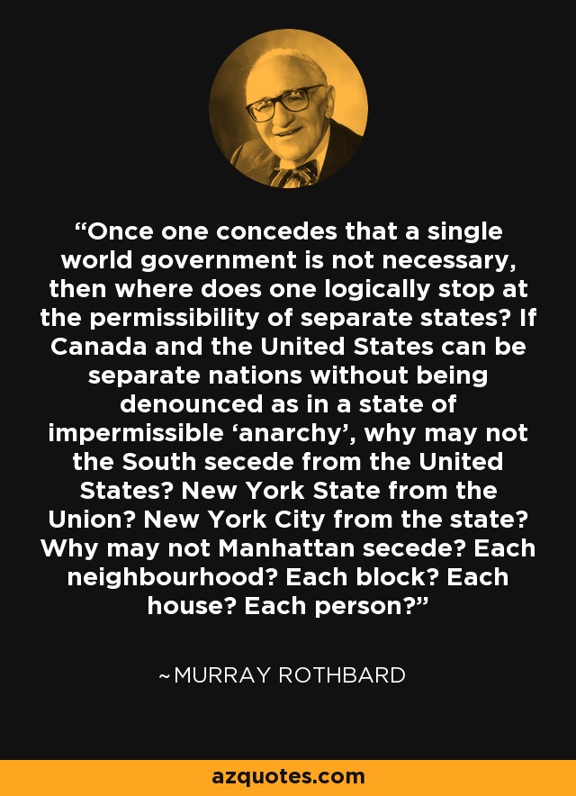 Once one concedes that a single world government is not necessary, then where does one logically stop at the permissibility of separate states? If Canada and the United States can be separate nations without being denounced as in a state of impermissible ‘anarchy’, why may not the South secede from the United States? New York State from the Union? New York City from the state? Why may not Manhattan secede? Each neighbourhood? Each block? Each house? Each person? - Murray Rothbard
