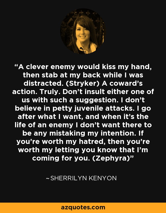 A clever enemy would kiss my hand, then stab at my back while I was distracted. (Stryker) A coward’s action. Truly. Don’t insult either one of us with such a suggestion. I don’t believe in petty juvenile attacks. I go after what I want, and when it’s the life of an enemy I don’t want there to be any mistaking my intention. If you’re worth my hatred, then you’re worth my letting you know that I’m coming for you. (Zephyra) - Sherrilyn Kenyon