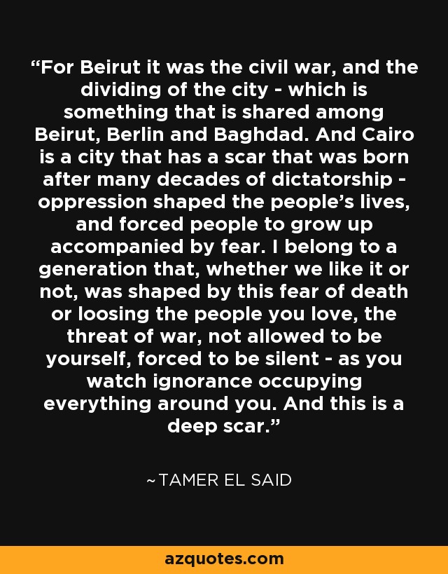 For Beirut it was the civil war, and the dividing of the city - which is something that is shared among Beirut, Berlin and Baghdad. And Cairo is a city that has a scar that was born after many decades of dictatorship - oppression shaped the people's lives, and forced people to grow up accompanied by fear. I belong to a generation that, whether we like it or not, was shaped by this fear of death or loosing the people you love, the threat of war, not allowed to be yourself, forced to be silent - as you watch ignorance occupying everything around you. And this is a deep scar. - Tamer El Said