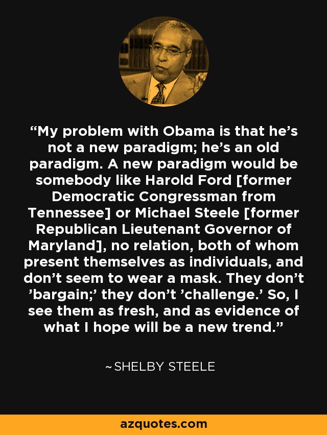 My problem with Obama is that he's not a new paradigm; he's an old paradigm. A new paradigm would be somebody like Harold Ford [former Democratic Congressman from Tennessee] or Michael Steele [former Republican Lieutenant Governor of Maryland], no relation, both of whom present themselves as individuals, and don't seem to wear a mask. They don't 'bargain;' they don't 'challenge.' So, I see them as fresh, and as evidence of what I hope will be a new trend. - Shelby Steele